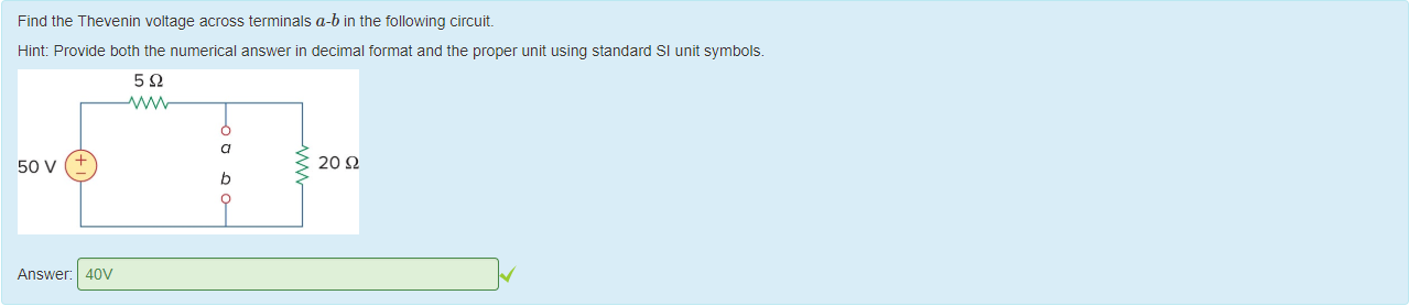 Machine generated alternative text:
Find the T nevenin voltage across terminals a-b in the following circuit. 
Hint: Provide 50th the numerical answer in decimal format and the proper unit using standard Sl unit symbols. 
50 v 
Answer: 
20 Q 
40V 